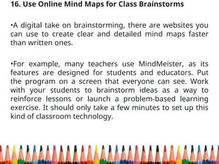 16. Use Online Mind Maps for Class Brainstorms
•A digital take on brainstorming, there are websites you
can use to create clear and detailed mind maps faster
than written ones.
•For example, many teachers use MindMeister, as its
features are designed for students and educators. Put
the program on a screen that everyone can see. Work
with your students to brainstorm ideas as a way to
reinforce lessons or launch a problem-based learning
exercise. It should only take a few minutes to set up this
kind of classroom technology.
 