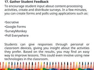 17. Gather Student Feedback
To encourage student input about content-processing
activities, create and distribute surveys. In a few minutes,
you can create forms and polls using applications such as:
•Socrative
•Google Forms
•SurveyMonkey
•Poll Everywhere
Students can give responses through personal or
classroom devices, giving you insight about the activities
they prefer. Based on the results, you may find an easy
way to improve lessons. This could even involve using new
technologies in the classroom.
 