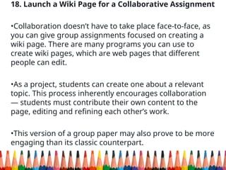 18. Launch a Wiki Page for a Collaborative Assignment
•Collaboration doesn’t have to take place face-to-face, as
you can give group assignments focused on creating a
wiki page. There are many programs you can use to
create wiki pages, which are web pages that different
people can edit.
•As a project, students can create one about a relevant
topic. This process inherently encourages collaboration
— students must contribute their own content to the
page, editing and refining each other’s work.
•This version of a group paper may also prove to be more
engaging than its classic counterpart.
 