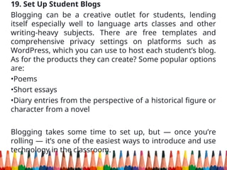 19. Set Up Student Blogs
Blogging can be a creative outlet for students, lending
itself especially well to language arts classes and other
writing-heavy subjects. There are free templates and
comprehensive privacy settings on platforms such as
WordPress, which you can use to host each student’s blog.
As for the products they can create? Some popular options
are:
•Poems
•Short essays
•Diary entries from the perspective of a historical figure or
character from a novel
Blogging takes some time to set up, but — once you’re
rolling — it’s one of the easiest ways to introduce and use
technology in the classroom.
 