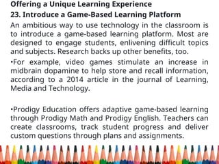 Offering a Unique Learning Experience
23. Introduce a Game-Based Learning Platform
An ambitious way to use technology in the classroom is
to introduce a game-based learning platform. Most are
designed to engage students, enlivening difficult topics
and subjects. Research backs up other benefits, too.
•For example, video games stimulate an increase in
midbrain dopamine to help store and recall information,
according to a 2014 article in the journal of Learning,
Media and Technology.
•Prodigy Education offers adaptive game-based learning
through Prodigy Math and Prodigy English. Teachers can
create classrooms, track student progress and deliver
custom questions through plans and assignments.
 