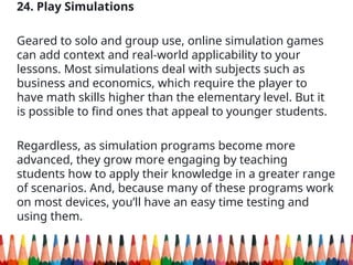 24. Play Simulations
Geared to solo and group use, online simulation games
can add context and real-world applicability to your
lessons. Most simulations deal with subjects such as
business and economics, which require the player to
have math skills higher than the elementary level. But it
is possible to find ones that appeal to younger students.
Regardless, as simulation programs become more
advanced, they grow more engaging by teaching
students how to apply their knowledge in a greater range
of scenarios. And, because many of these programs work
on most devices, you’ll have an easy time testing and
using them.
 