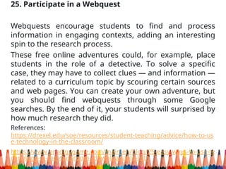 25. Participate in a Webquest
Webquests encourage students to find and process
information in engaging contexts, adding an interesting
spin to the research process.
These free online adventures could, for example, place
students in the role of a detective. To solve a specific
case, they may have to collect clues — and information —
related to a curriculum topic by scouring certain sources
and web pages. You can create your own adventure, but
you should find webquests through some Google
searches. By the end of it, your students will surprised by
how much research they did.
References:
https://drexel.edu/soe/resources/student-teaching/advice/how-to-us
e-technology-in-the-classroom/
https://www.prodigygame.com/main-en/blog/25-easy-ways-to-use-te
chnology-in-the-classroom--downloadable-list/
 