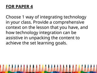 FOR PAPER 4
Choose 1 way of integrating technology
in your class. Provide a comprehensive
context on the lesson that you have, and
how technology integration can be
assistive in unpacking the content to
achieve the set learning goals.
 
