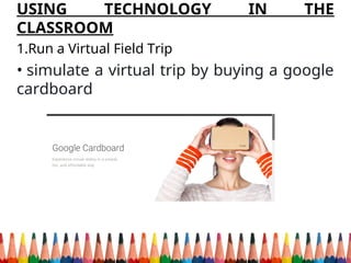 USING TECHNOLOGY IN THE
CLASSROOM
1.Run a Virtual Field Trip
• simulate a virtual trip by buying a google
cardboard
 
