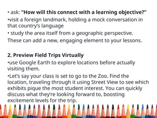 • ask: “How will this connect with a learning objective?”
•visit a foreign landmark, holding a mock conversation in
that country’s language
• study the area itself from a geographic perspective.
These can add a new, engaging element to your lessons.
2. Preview Field Trips Virtually
•use Google Earth to explore locations before actually
visiting them.
•Let’s say your class is set to go to the Zoo. Find the
location, traveling through it using Street View to see which
exhibits pique the most student interest. You can quickly
discuss what they’re looking forward to, boosting
excitement levels for the trip.
 