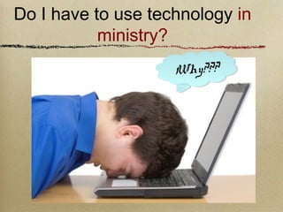 Do I have to use technology in 
Why??? 
ministry? 
 