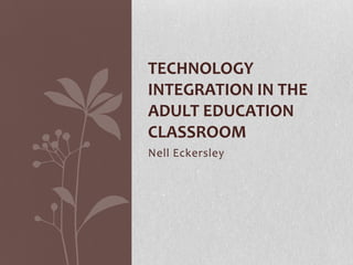 TECHNOLOGY
INTEGRATION IN THE
ADULT EDUCATION
CLASSROOM
Nell Eckersley
 