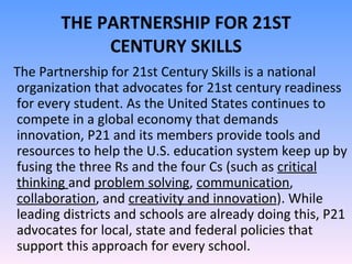 THE PARTNERSHIP FOR 21ST CENTURY SKILLS The Partnership for 21st Century Skills is a national organization that advocates for 21st century readiness for every student. As the United States continues to compete in a global economy that demands innovation, P21 and its members provide tools and resources to help the U.S. education system keep up by fusing the three Rs and the four Cs (such as  critical thinking  and  problem solving ,  communication ,  collaboration , and  creativity and innovation ). While leading districts and schools are already doing this, P21 advocates for local, state and federal policies that support this approach for every school. 