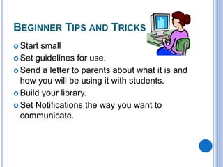 BEGINNER TIPS AND TRICKS
 Start

small
 Set guidelines for use.
 Send a letter to parents about what it is and
how you will be using it with students.
 Build your library.
 Set Notifications the way you want to
communicate.

 