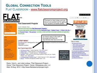 GLOBAL CONNECTION TOOLS
FLAT CLASSROOM - www.flatclassromproject.org

Davis, Vicki A., and Julie Lindsay. "Flat Classroom Project Home." Flat Classroom Project - Home. Wikispaces.com, n.d.
Web. 03 Aug. 2012. <http://www.flatclassroomproject.org/>.

 