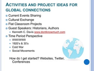 ACTIVITIES AND PROJECT IDEAS FOR
GLOBAL CONNECTIONS
Current Events Sharing
 Cultural Exchange
 Flat Classroom Projects
 Guest Speakers: Historians, Authors





Kenneth C. Davis www.dontknowmuch.com

Time Period Perspective
WWI/WWII
 1920’s & 30’s
 Cold War
 Social Movements


How do I get started? Websites, Twitter,
Conferences

 