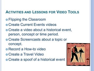 ACTIVITIES AND LESSONS FOR VIDEO TOOLS
 Flipping

the Classroom
 Create Current Events videos
 Create a video about a historical event,
person, concept or time period.
 Create Screencasts about a topic or
concept.
 Record a How-to video
 Create a Travel Video
 Create a spoof of a historical event

 