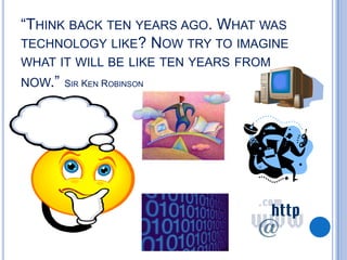 “THINK BACK TEN YEARS AGO. WHAT WAS
TECHNOLOGY LIKE? NOW TRY TO IMAGINE
WHAT IT WILL BE LIKE TEN YEARS FROM
NOW.”

SIR KEN ROBINSON

 