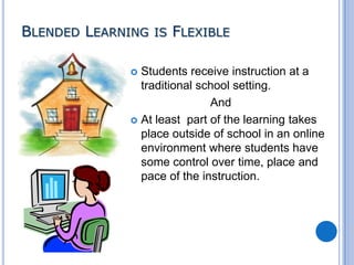 BLENDED LEARNING IS FLEXIBLE
Students receive instruction at a
traditional school setting.
And
 At least part of the learning takes
place outside of school in an online
environment where students have
some control over time, place and
pace of the instruction.


 