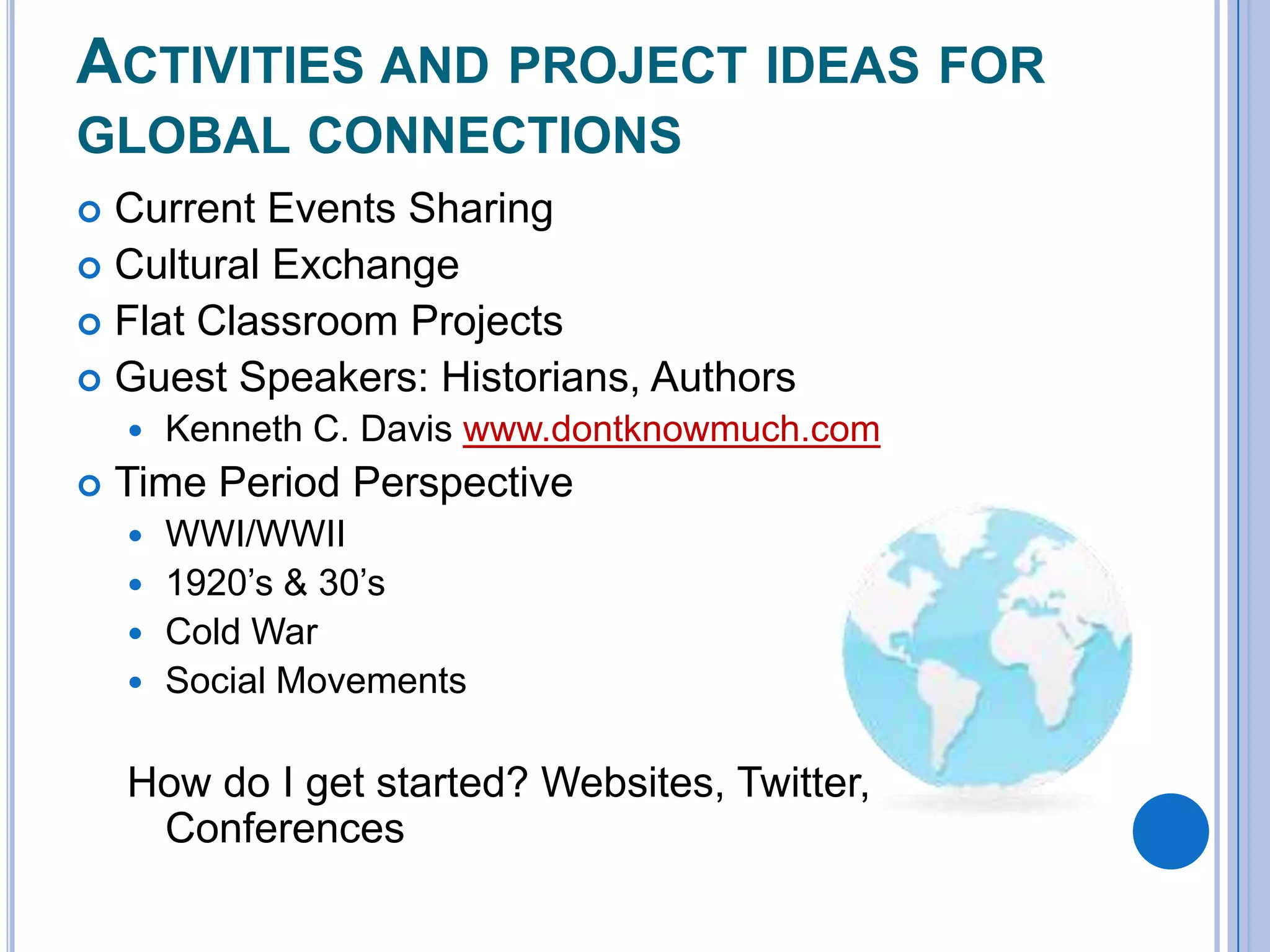 ACTIVITIES AND PROJECT IDEAS FOR
GLOBAL CONNECTIONS
Current Events Sharing
 Cultural Exchange
 Flat Classroom Projects
 Guest Speakers: Historians, Authors





Kenneth C. Davis www.dontknowmuch.com

Time Period Perspective
WWI/WWII
 1920’s & 30’s
 Cold War
 Social Movements


How do I get started? Websites, Twitter,
Conferences

 