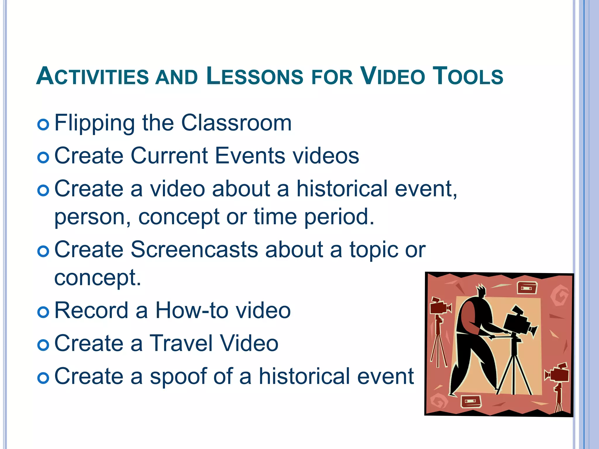 ACTIVITIES AND LESSONS FOR VIDEO TOOLS
 Flipping

the Classroom
 Create Current Events videos
 Create a video about a historical event,
person, concept or time period.
 Create Screencasts about a topic or
concept.
 Record a How-to video
 Create a Travel Video
 Create a spoof of a historical event

 