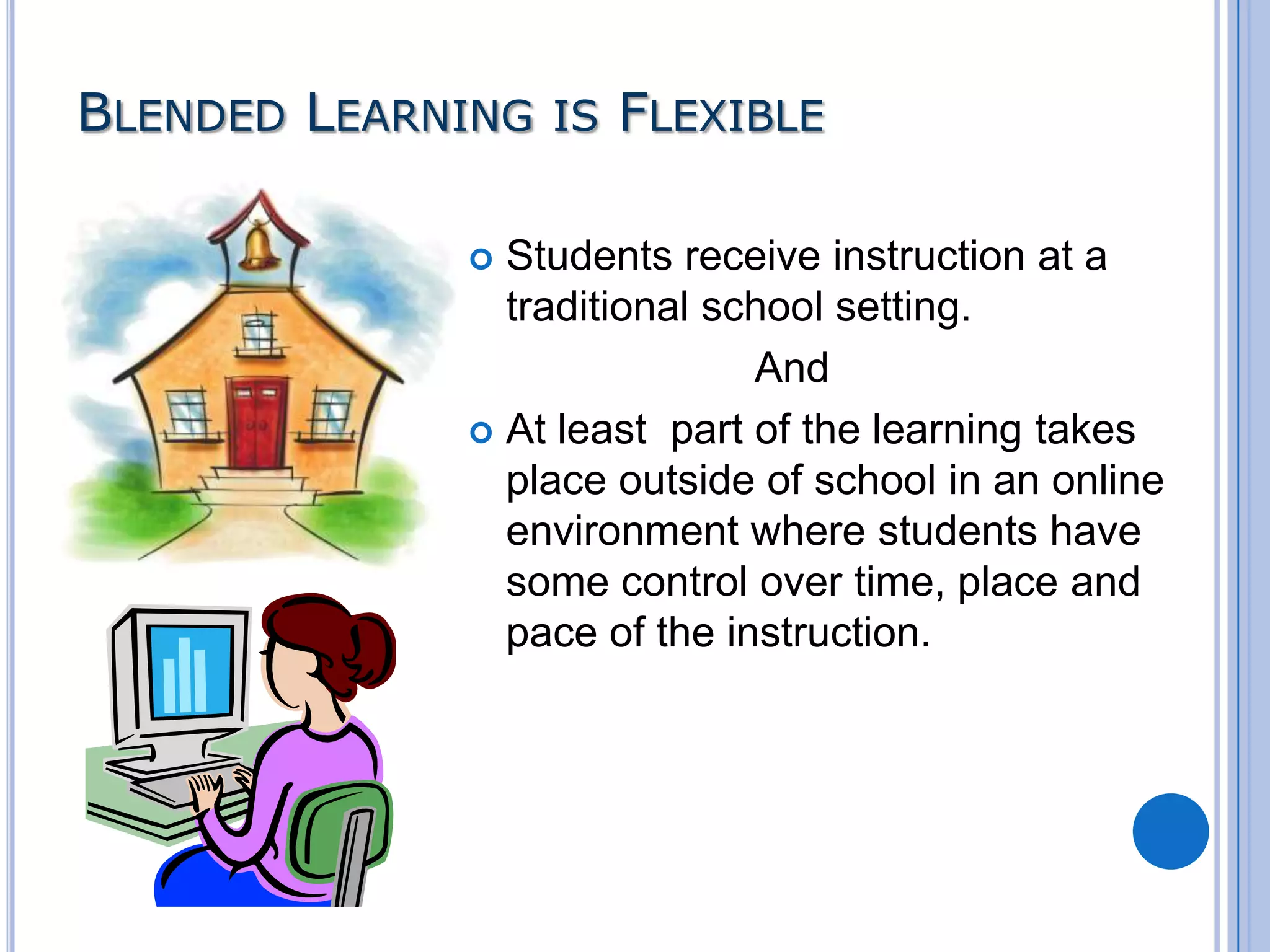 BLENDED LEARNING IS FLEXIBLE
Students receive instruction at a
traditional school setting.
And
 At least part of the learning takes
place outside of school in an online
environment where students have
some control over time, place and
pace of the instruction.


 