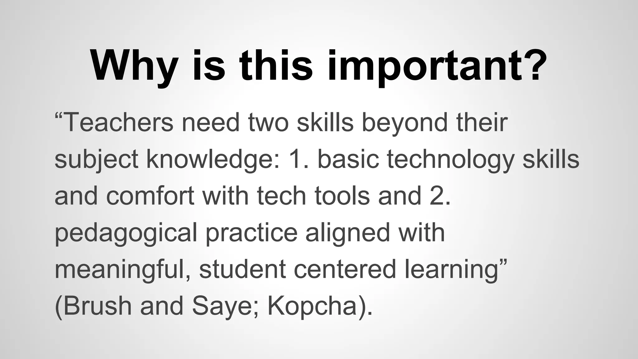 Why is this important? 
“Teachers need two skills beyond their 
subject knowledge: 1. basic technology skills 
and comfort with tech tools and 2. 
pedagogical practice aligned with 
meaningful, student centered learning” 
(Brush and Saye; Kopcha). 
 
