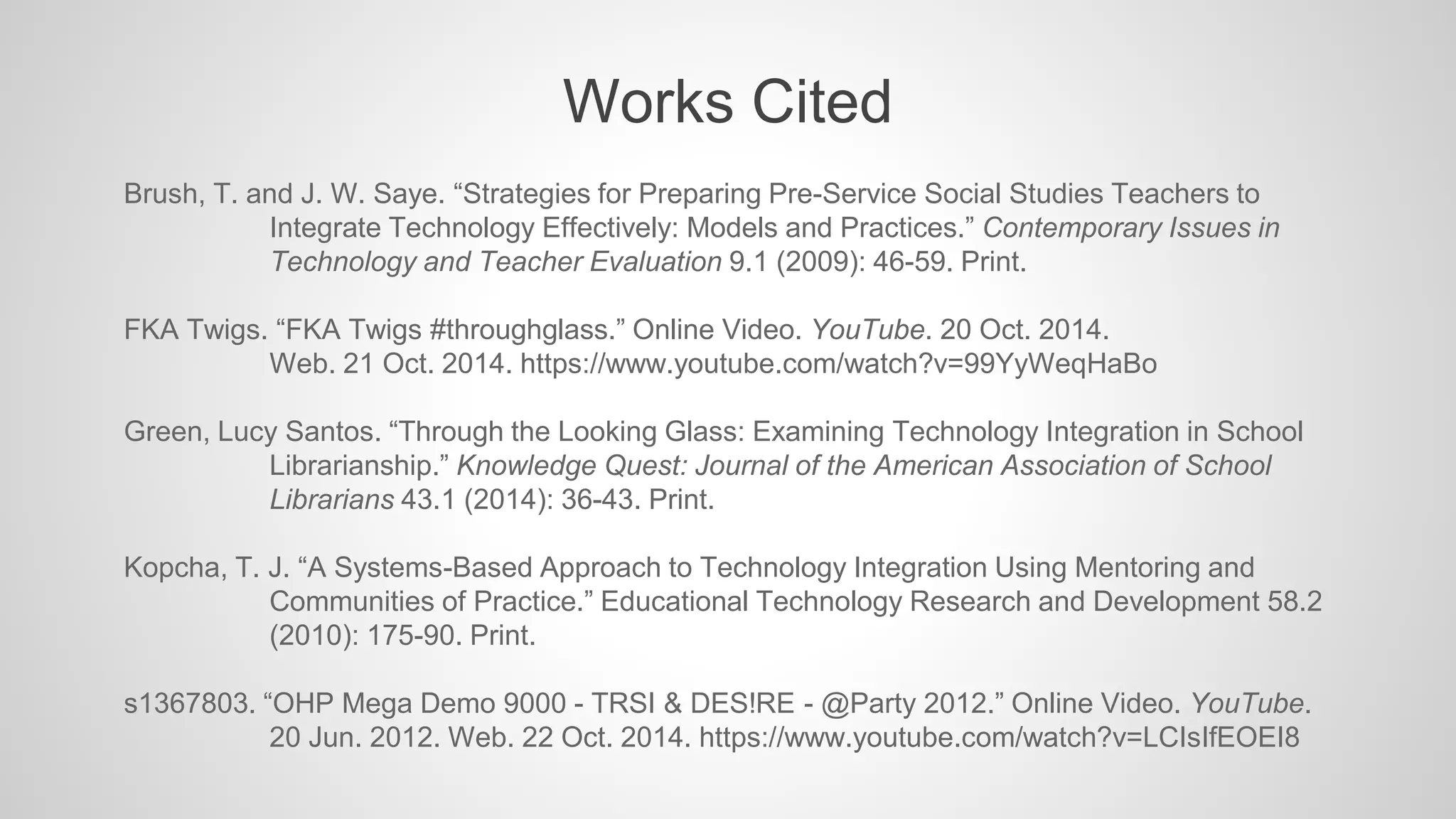 Works Cited 
Brush, T. and J. W. Saye. “Strategies for Preparing Pre-Service Social Studies Teachers to 
Integrate Technology Effectively: Models and Practices.” Contemporary Issues in 
Technology and Teacher Evaluation 9.1 (2009): 46-59. Print. 
FKA Twigs. “FKA Twigs #throughglass.” Online Video. YouTube. 20 Oct. 2014. 
Web. 21 Oct. 2014. https://www.youtube.com/watch?v=99YyWeqHaBo 
Green, Lucy Santos. “Through the Looking Glass: Examining Technology Integration in School 
Librarianship.” Knowledge Quest: Journal of the American Association of School 
Librarians 43.1 (2014): 36-43. Print. 
Kopcha, T. J. “A Systems-Based Approach to Technology Integration Using Mentoring and 
Communities of Practice.” Educational Technology Research and Development 58.2 
(2010): 175-90. Print. 
s1367803. “OHP Mega Demo 9000 - TRSI & DES!RE - @Party 2012.” Online Video. YouTube. 
20 Jun. 2012. Web. 22 Oct. 2014. https://www.youtube.com/watch?v=LCIsIfEOEI8 
 