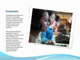 ConclusionIntegrating technology into education is no longer optional.  Students of today can and must learn how to use higher-order skills and modern tools to solve complex and varied problems.Educational technology – especially computer technology – provides a tool that is flexible, cost-efficient, and reduces stress and labor on human resources while ensuring individualized student growth, from low-level automaticity through high-level synthesis and application skills.