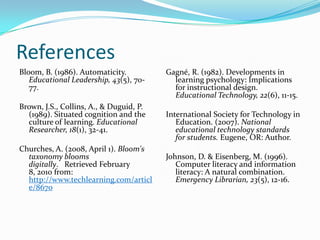 ReferencesBloom, B. (1986). Automaticity. Educational Leadership, 43(5), 70-77.Brown, J.S., Collins, A., & Duguid, P. (1989). Situated cognition and the culture of learning. Educational Researcher, 18(1), 32-41.Churches, A. (2008, April 1). Bloom's taxonomy blooms digitally.   Retrieved February 8, 2010 from: http://www.techlearning.com/article/8670Gagné, R. (1982). Developments in learning psychology: Implications for instructional design. Educational Technology, 22(6), 11-15.International Society for Technology in Education. (2007). National educational technology standards for students. Eugene, OR: Author.Johnson, D. & Eisenberg, M. (1996). Computer literacy and information literacy: A natural combination. Emergency Librarian, 23(5), 12-16.