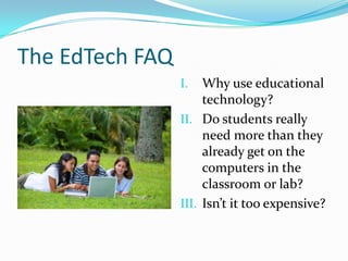 The EdTech FAQWhy use educational technology?Do students really need more than they already get on the computers in the classroom or lab?Isn’t it too expensive?