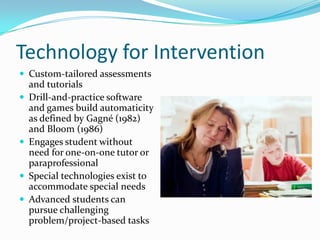 Technology for InterventionCustom-tailored assessments and tutorialsDrill-and-practice software and games build automaticity as defined by Gagné (1982) and Bloom (1986)Engages student without need for one-on-one tutor or paraprofessionalSpecial technologies exist to accommodate special needsAdvanced students can pursue challenging problem/project-based tasks