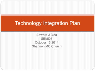 Technology Integration Plan 
Edward J Blea 
SEI/503 
October 13,2014 
Shannon MC Church 
 