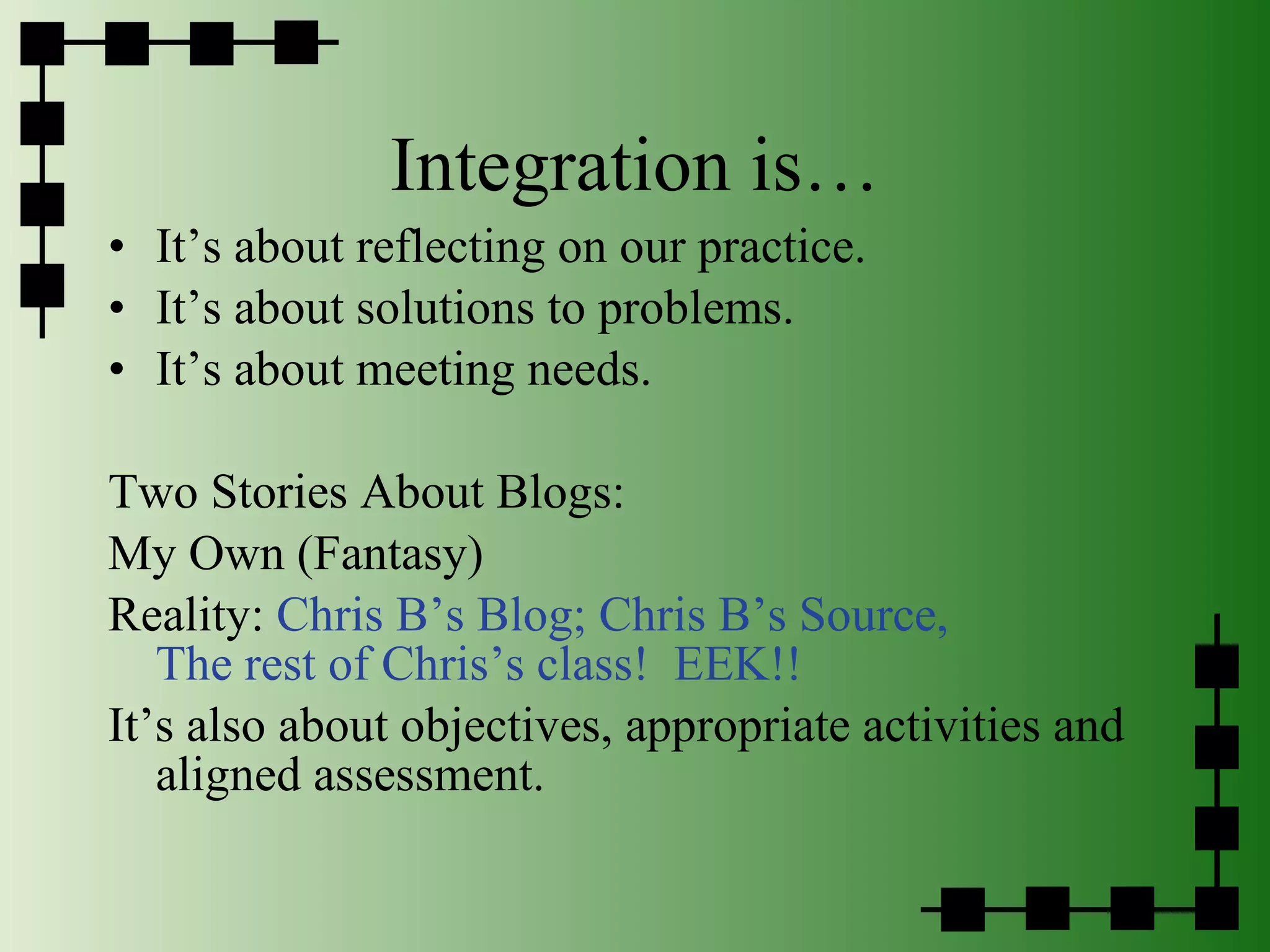 Integration is… It’s about reflecting on our practice. It’s about solutions to problems. It’s about meeting needs. Two Stories About Blogs: My Own (Fantasy) Reality:  Chris B’s Blog;   Chris B’s Source,   The rest of Chris’s class!  EEK!! It’s also about objectives, appropriate activities and aligned assessment. 