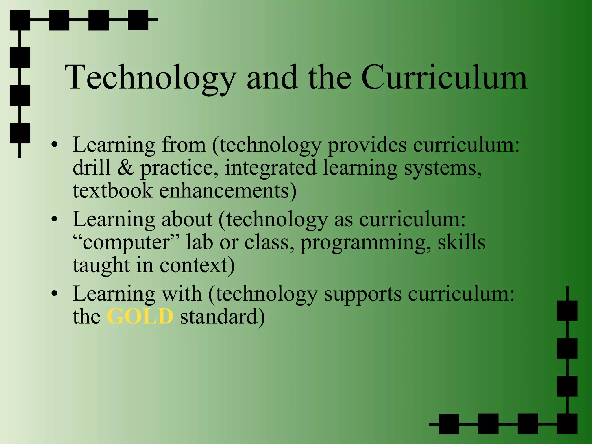 Technology and the Curriculum Learning from (technology provides curriculum: drill & practice, integrated learning systems, textbook enhancements)  Learning about (technology as curriculum: “computer” lab or class, programming, skills taught in context) Learning with (technology supports curriculum:  the  GOLD  standard) 