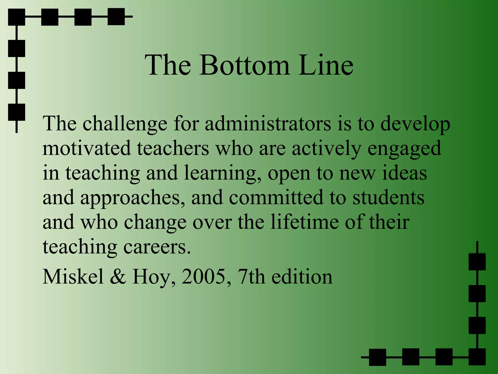 The Bottom Line The challenge for administrators is to develop motivated teachers who are actively engaged in teaching and learning, open to new ideas and approaches, and committed to students and who change over the lifetime of their teaching careers. Miskel & Hoy, 2005, 7th edition 