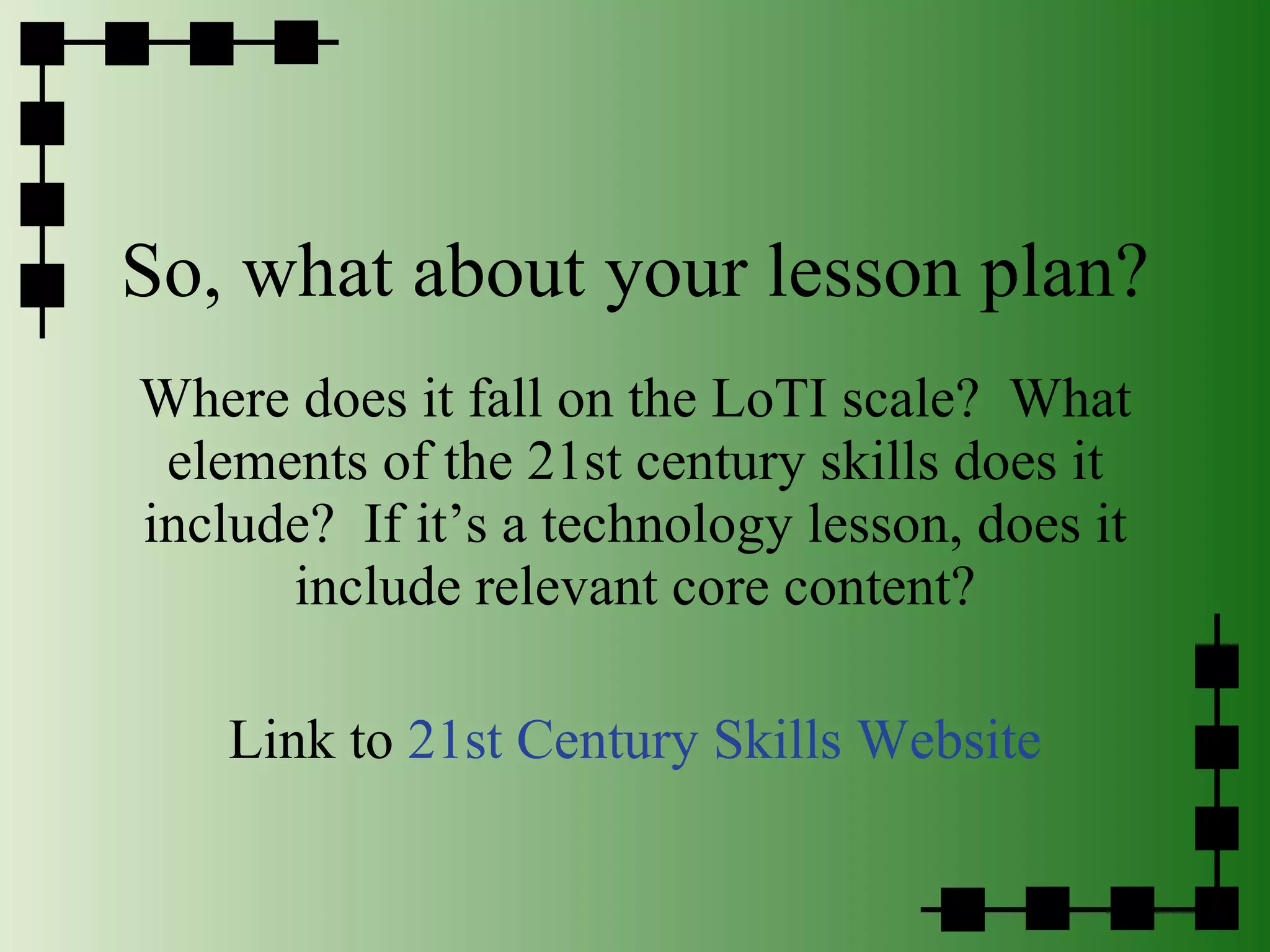 So, what about your lesson plan? Where does it fall on the LoTI scale?  What elements of the 21st century skills does it include?  If it’s a technology lesson, does it include relevant core content? Link to  21st Century Skills Website 