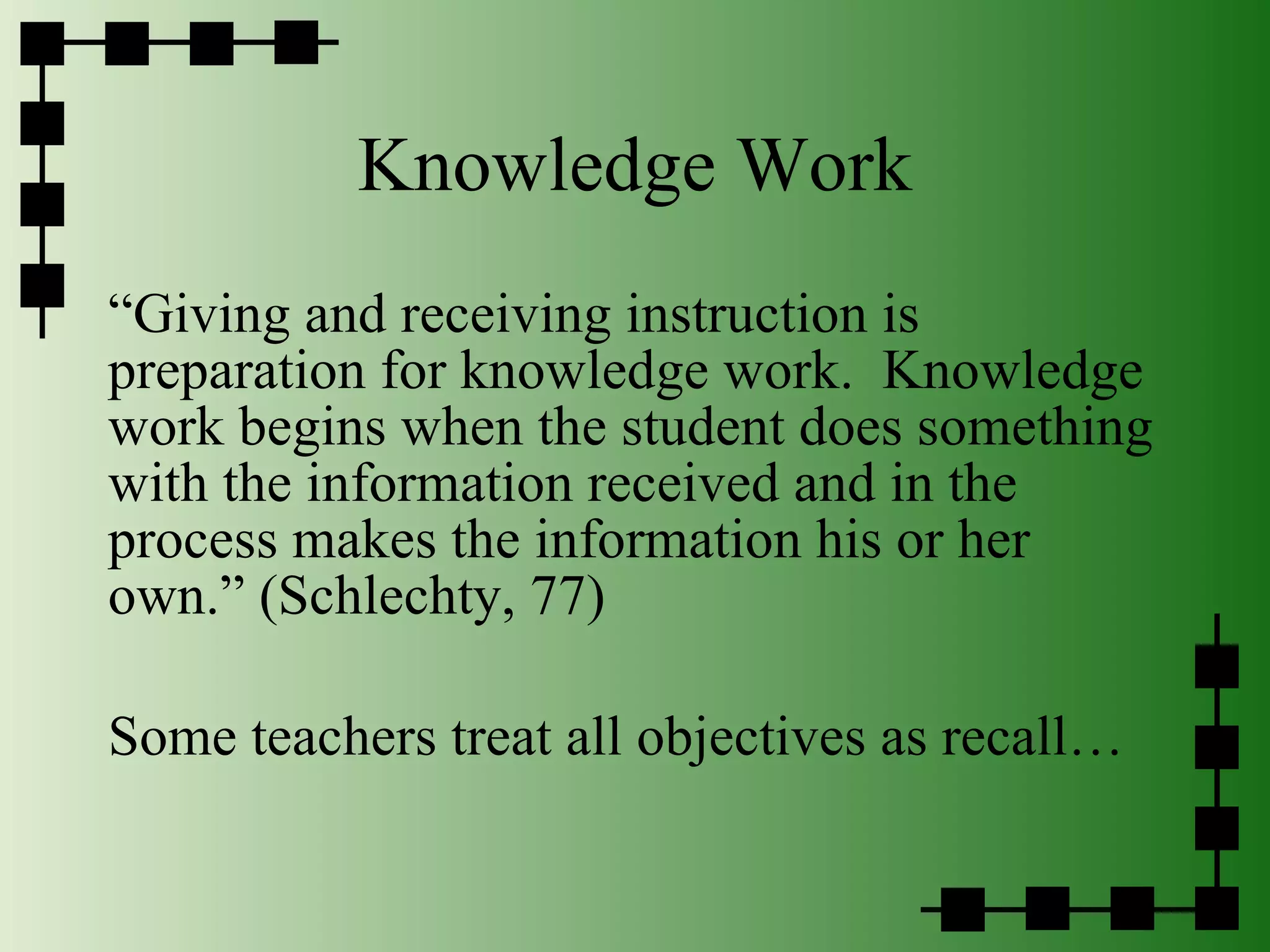 Knowledge Work “ Giving and receiving instruction is preparation for knowledge work.  Knowledge work begins when the student does something with the information received and in the process makes the information his or her own.” (Schlechty, 77) Some teachers treat all objectives as recall… 