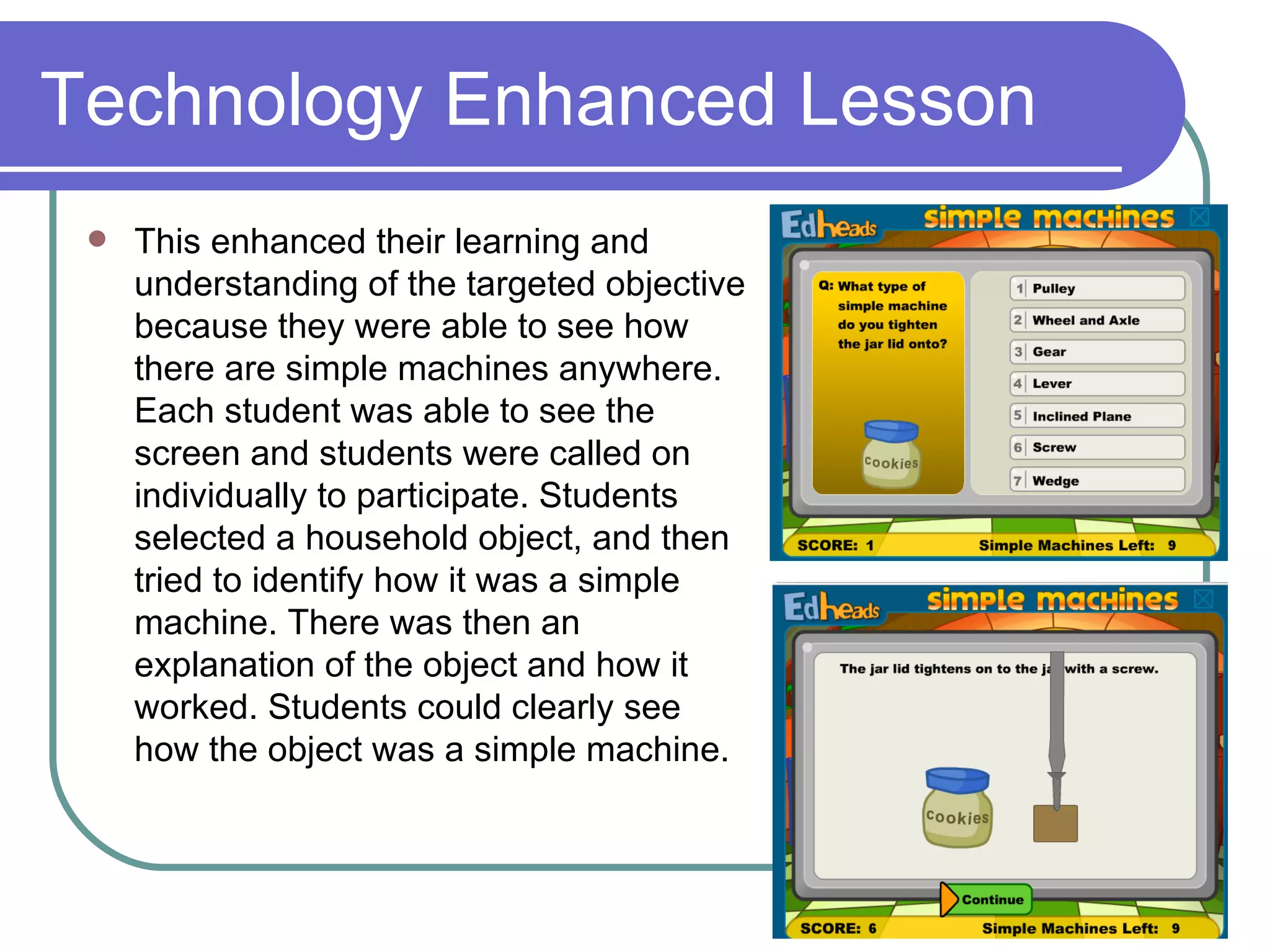 Technology Enhanced Lesson This enhanced their learning and understanding of the targeted objective because they were able to see how there are simple machines anywhere. Each student was able to see the screen and students were called on individually to participate. Students selected a household object, and then tried to identify how it was a simple machine. There was then an explanation of the object and how it worked. Students could clearly see how the object was a simple machine.  