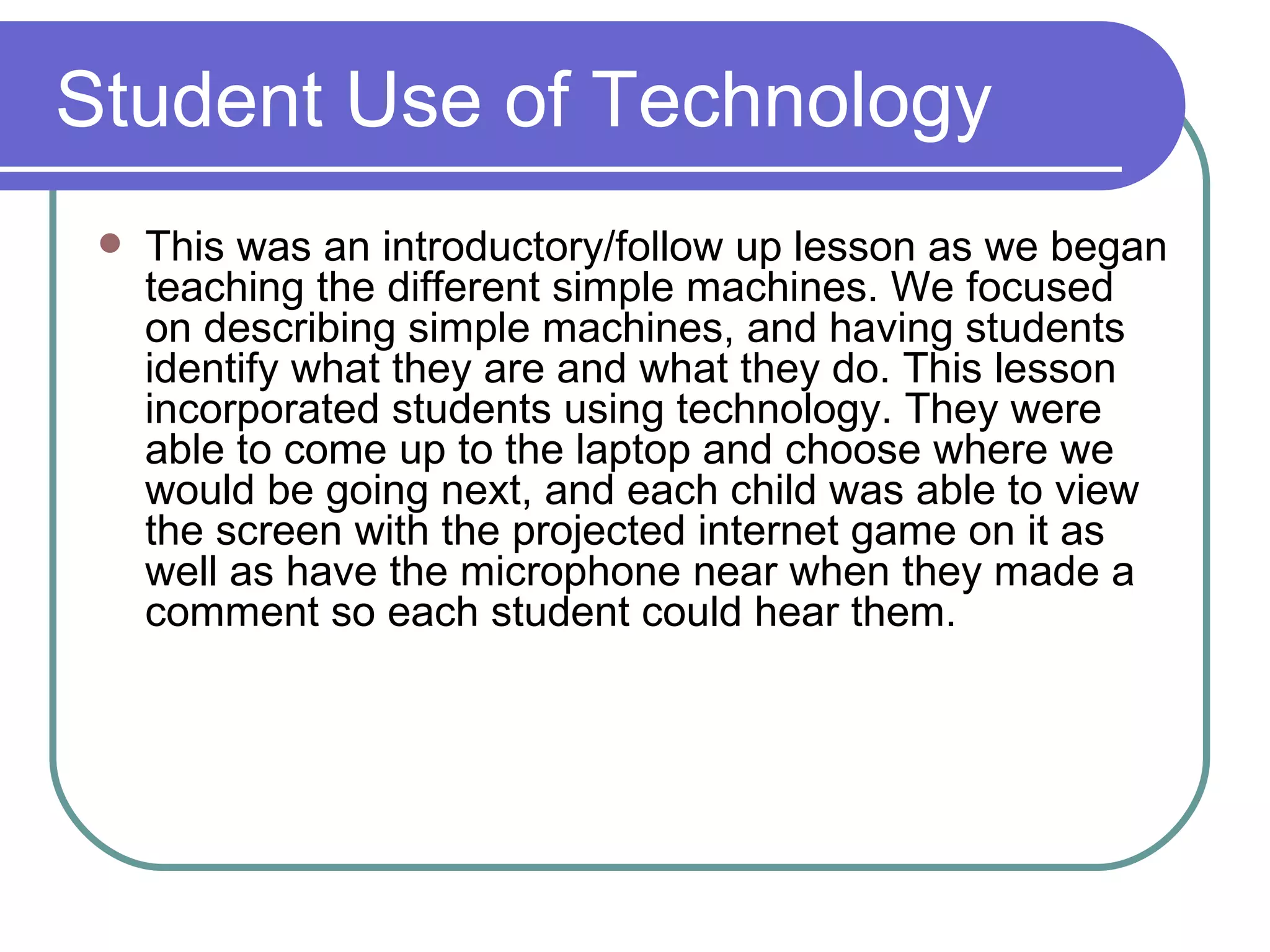 Student Use of Technology This was an introductory/follow up lesson as we began teaching the different simple machines. We focused on describing simple machines, and having students identify what they are and what they do. This lesson incorporated students using technology. They were able to come up to the laptop and choose where we would be going next, and each child was able to view the screen with the projected internet game on it as well as have the microphone near when they made a comment so each student could hear them. 