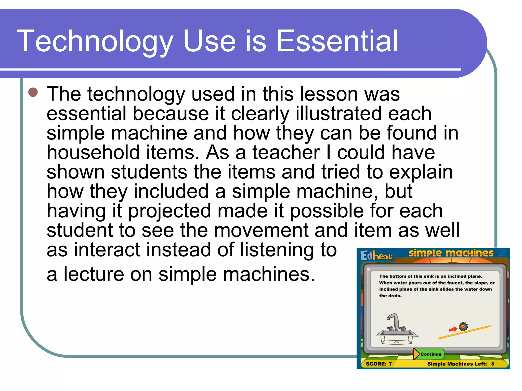Technology Use is Essential The technology used in this lesson was essential because it clearly illustrated each simple machine and how they can be found in household items. As a teacher I could have shown students the items and tried to explain how they included a simple machine, but having it projected made it possible for each student to see the movement and item as well as interact instead of listening to  a lecture on simple machines. 