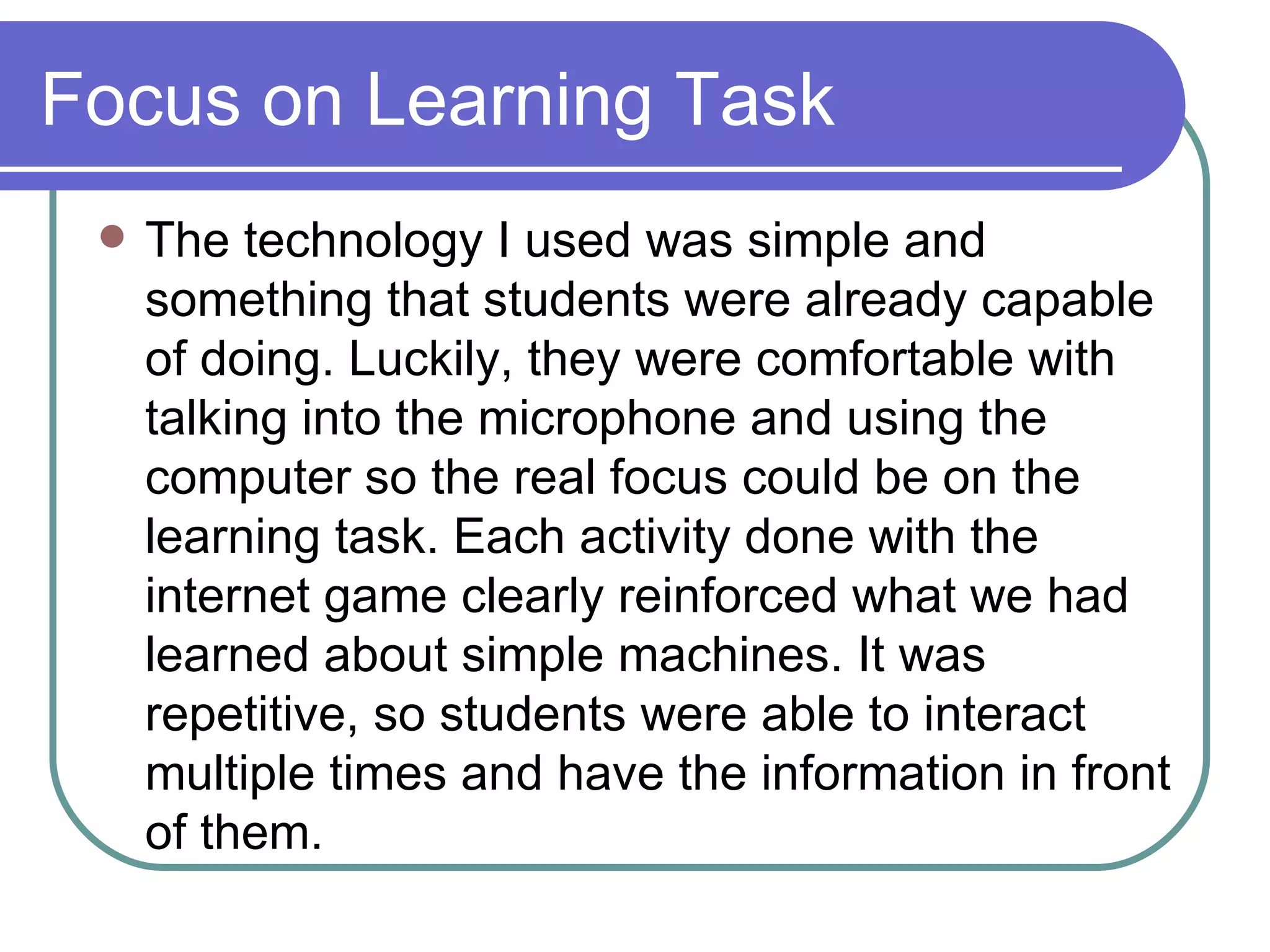 Focus on Learning Task The technology I used was simple and something that students were already capable of doing. Luckily, they were comfortable with talking into the microphone and using the computer so the real focus could be on the learning task. Each activity done with the internet game clearly reinforced what we had learned about simple machines. It was repetitive, so students were able to interact multiple times and have the information in front of them. 