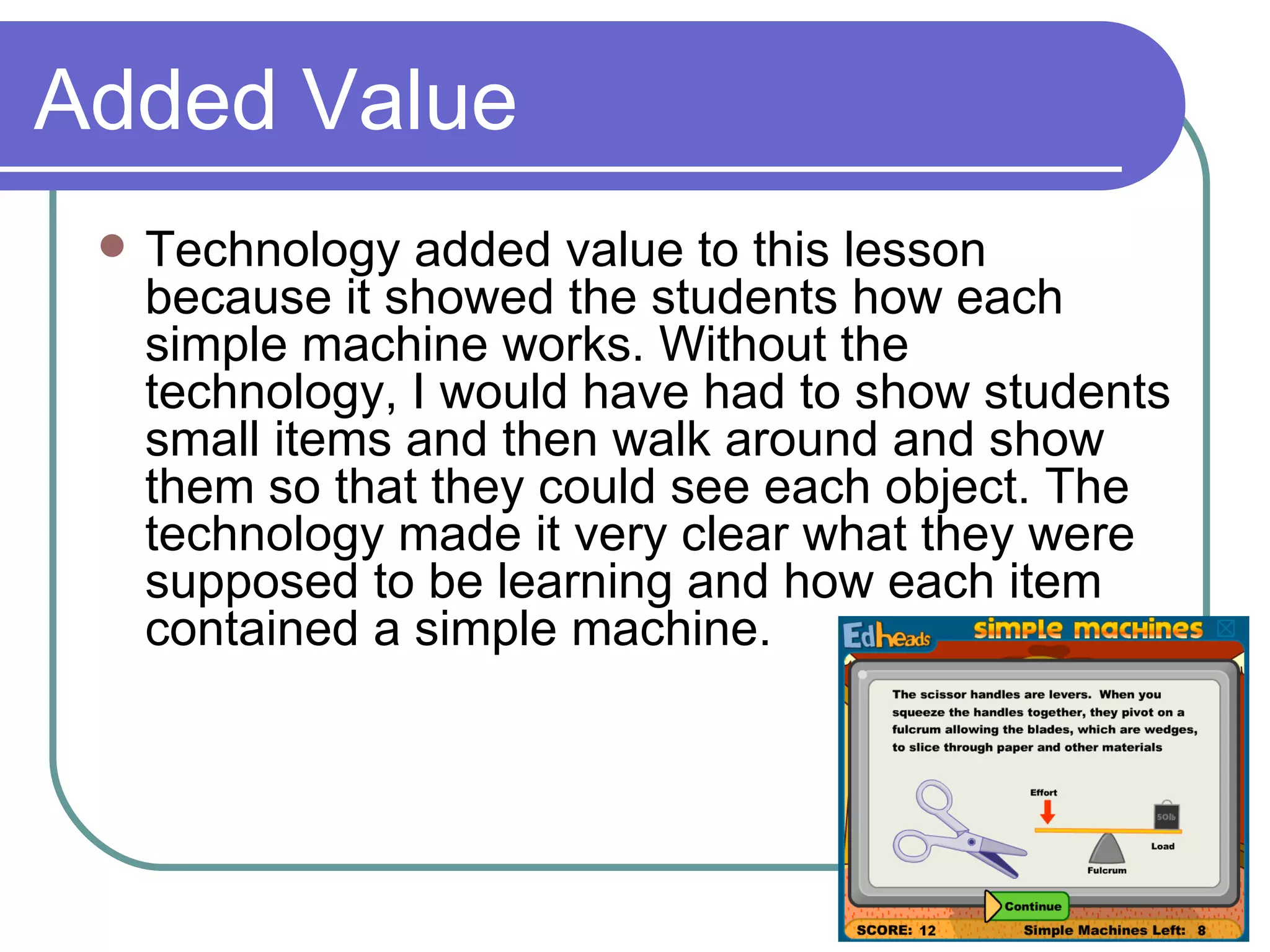 Added Value Technology added value to this lesson because it showed the students how each simple machine works. Without the technology, I would have had to show students small items and then walk around and show them so that they could see each object. The technology made it very clear what they were supposed to be learning and how each item contained a simple machine. 