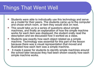 Things That Went Well Students were able to individually use this technology and serve as a model for their peers. The students came up to the computer and chose which room, or item they would click on next.  This would take us to a series of questions about simple machines, and finally an explanation of how the simple machine works for each item was displayed; the student orally read the description and we discussed how it worked as a class.  Students saw exactly how each object related as a simple machine. Technology was essential for this part of the lesson because there was a visual representation that moved and illustrated how each item was a simple machine. It made it easier for students to identify simple machines around the school later because they had been shown exactly how each simple machine works.  