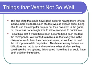 Things that Went Not So Well The one thing that could have gone better is having more time to include more students. Each student was so excited about being able to use the computer an pick out their own item in the game, but there was not enough time to allow everyone to participate.  I also think that it would have been better to hand each student the microphone. We wanted to make sure that everyone in the classroom could hear their peer’s answers, so we tried to hold the microphone while they talked. This became very tedious and difficult as we had to try and move to another student so they could use the microphone, this created more time that could have been used for instruction. 