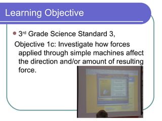 Learning Objective 3 rd  Grade Science Standard 3, Objective 1c: Investigate how forces applied through simple machines affect the direction and/or amount of resulting force.  