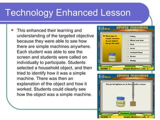 Technology Enhanced Lesson This enhanced their learning and understanding of the targeted objective because they were able to see how there are simple machines anywhere. Each student was able to see the screen and students were called on individually to participate. Students selected a household object, and then tried to identify how it was a simple machine. There was then an explanation of the object and how it worked. Students could clearly see how the object was a simple machine.  