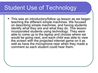 Student Use of Technology This was an introductory/follow up lesson as we began teaching the different simple machines. We focused on describing simple machines, and having students identify what they are and what they do. This lesson incorporated students using technology. They were able to come up to the laptop and choose where we would be going next, and each child was able to view the screen with the projected internet game on it as well as have the microphone near when they made a comment so each student could hear them. 