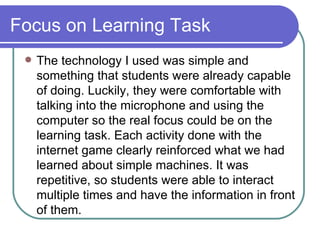 Focus on Learning Task The technology I used was simple and something that students were already capable of doing. Luckily, they were comfortable with talking into the microphone and using the computer so the real focus could be on the learning task. Each activity done with the internet game clearly reinforced what we had learned about simple machines. It was repetitive, so students were able to interact multiple times and have the information in front of them. 