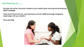 And following on………
Consider the earlier discussion related to your beliefs about learning and developing a
digital pedagogy.
Does Social Constructivism learning theory and the SAMR technology integration
model align with your beliefs ?
Turn and Talk
 