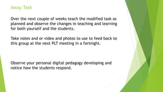 Away Task
Over the next couple of weeks teach the modified task as
planned and observe the changes in teaching and learning
for both yourself and the students.
Take notes and or video and photos to use to feed back to
this group at the next PLT meeting in a fortnight.
Observe your personal digital pedagogy developing and
notice how the students respond.
 