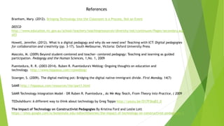 References
Branham, Mary. (2012). Bringing Technology into the Classroom is a Process, Not an Event
DEECD
http://www.education.vic.gov.au/school/teachers/teachingresources/diversity/eal/continuum/Pages/secondary.asp
x#3
Howell, Jennifer. (2012). What is a digital pedagogy and why do we need one? Teaching with ICT: Digital pedagogies
for collaboration and creativity (pp. 3-17). South Melbourne, Victoria: Oxford University Press
Mascolo, M. (2009) Beyond student-centered and teacher- centered pedagogy: Teaching and learning as guided
participation. Pedagogy and the Human Sciences, 1,No. 1, 2009
Puentedura, R. R. (2003-2014). Ruben R. Puentedura's Weblog: Ongoing thoughts on education and
technology. http://www.hippasus.com/rrpweblog/
Stoerger, S. (2009). The digital melting pot: Bridging the digital native-immigrant divide. First Monday, 14(7)
SAMR http://hippasus.com/resources/tte/part1.html
SAMR Technology Integration Model – DR Ruben R. Puentedura , As We May Teach, From Theory into Practice, ( 2009
TEDxAshburn: A different way to think about technology by Greg Toppo http://youtu.be/D17P3kqB3_0
The Impact of Technology on Constructivist Pedagogies By Kristina Ford and Leslie Lott
https://sites.google.com/a/boisestate.edu/edtechtheories/the-impact-of-technology-on-constructivist-pedagogies-1
 