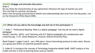AWAKEN (Engage and stimulate discussion)
Slide 6
Do you think the characteristics of your generation influence the type of teacher you are?
Turn and Talk to a partner and discuss
Share with the group and brainstorm beliefs and understandings that arise from the discussion. List
on the Interactive White Board (IWB).
ADD (What will you add to the knowledge and skill set of the participants ?)
1. Slide 7 - Professional Reading: What is a digital pedagogy? And why do we need a digital
pedagogy?
Howell, Jennifer. (2012). one? Teaching with ICT: Digital pedagogies for collaboration and
creativity (pp. 3-17). South Melbourne, Victoria: Oxford University Press.
Read Chapter 1 pages 5 and 6 – use a PMI (plus/ minus/interesting) protocol to take notes. Discuss
as a group and reflect on essential questions above.
2. Slides 8-13 introduce the concept of Technology Integration Model SAMR .SWOT analysis of the
model and how it links to learning theory and our beliefs.
 