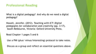 Professional Reading
What is a digital pedagogy? And why do we need a digital
pedagogy?
Howell, Jennifer. (2012). Teaching with ICT: Digital
pedagogies for collaboration and creativity (pp. 3-17).
South Melbourne, Victoria: Oxford University Press.
Read Chapter 1 pages 5 and 6
Use a PMI (plus/ minus/interesting) protocol to take notes.
Discuss as a group and reflect on essential questions above.
 